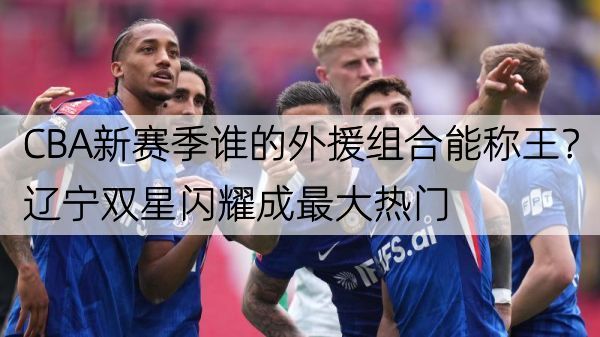 CBA新赛季谁的外援组合能称王？辽宁双星闪耀成最大热门