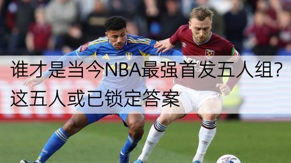 谁才是当今NBA最强首发五人组？这五人或已锁定答案