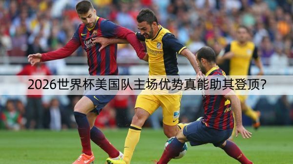 2026世界杯美国队主场优势真能助其登顶？