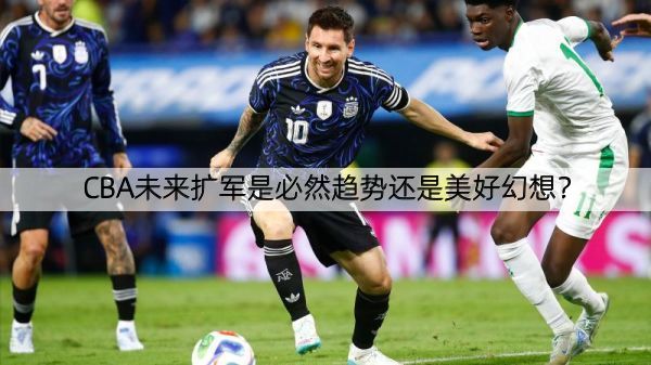 详细阅读:CBA未来扩军是必然趋势还是美好幻想? CBA未来扩军是必然趋势还是美好幻想?