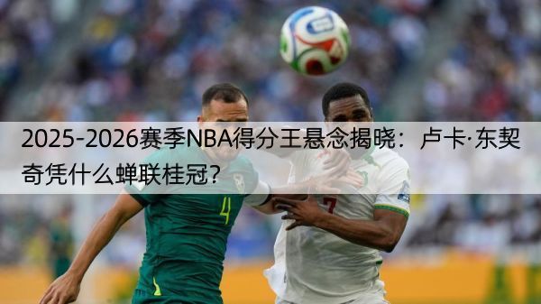 2025-2026赛季NBA得分王悬念揭晓：卢卡·东契奇凭什么蝉联桂冠？