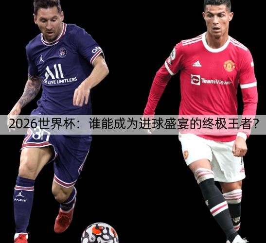 2026世界杯：谁能成为进球盛宴的终极王者？
