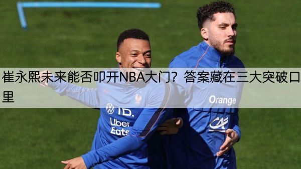 崔永熙未来能否叩开NBA大门？答案藏在三大突破口里