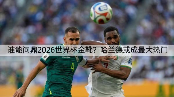 谁能问鼎2026世界杯金靴？哈兰德或成最大热门