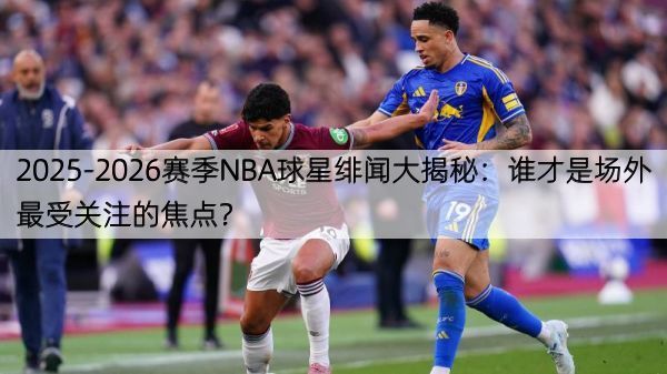 2025-2026赛季NBA球星绯闻大揭秘：谁才是场外最受关注的焦点？