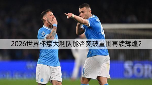 2026世界杯意大利队能否突破重围再续辉煌？